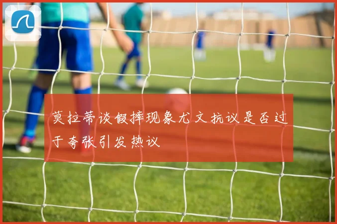 莫拉蒂谈假摔现象尤文抗议是否过于夸张引发热议