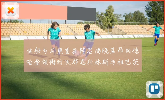 快船与灰熊首发阵容揭晓莱昂纳德哈登领衔对决邓恩科林斯与祖巴茨争锋