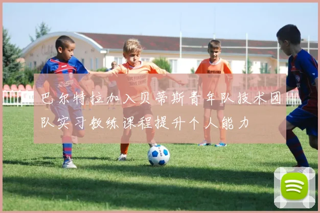 巴尔特拉加入贝蒂斯青年队技术团队实习教练课程提升个人能力