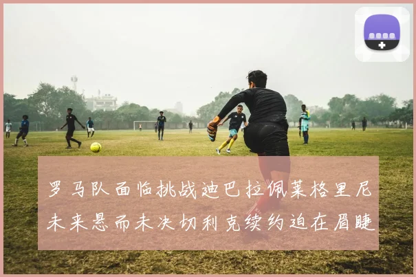 罗马队面临挑战迪巴拉佩莱格里尼未来悬而未决切利克续约迫在眉睫