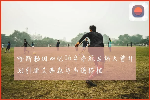 哈斯勒姆回忆06年夺冠后热火曾计划引进艾弗森与韦德搭档