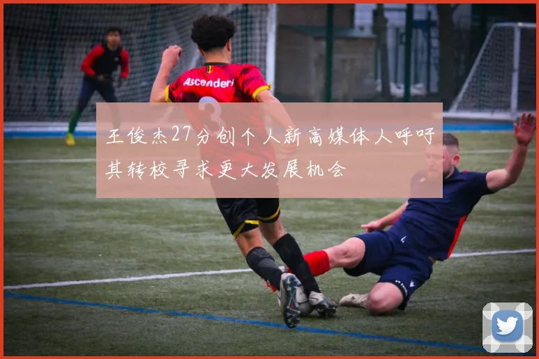 王俊杰27分创个人新高媒体人呼吁其转校寻求更大发展机会