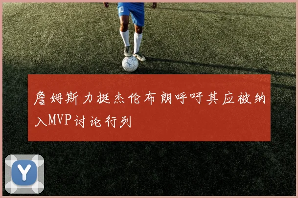 詹姆斯力挺杰伦布朗呼吁其应被纳入MVP讨论行列
