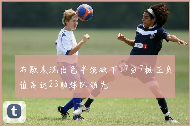布歇表现出色半场砍下17分7板正负值高达23助球队领先
