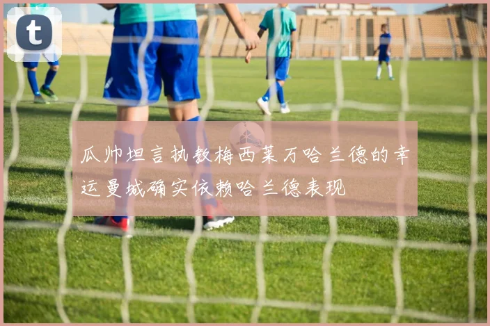 瓜帅坦言执教梅西莱万哈兰德的幸运曼城确实依赖哈兰德表现