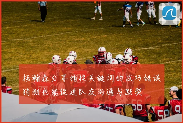 杨瀚森分享捕捉关键词的技巧错误猜测也能促进队友沟通与默契