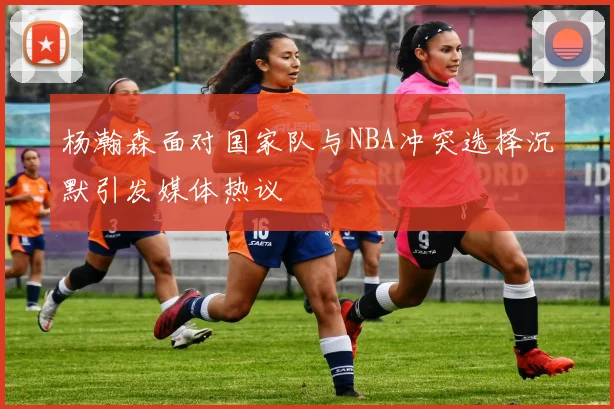 杨瀚森面对国家队与NBA冲突选择沉默引发媒体热议