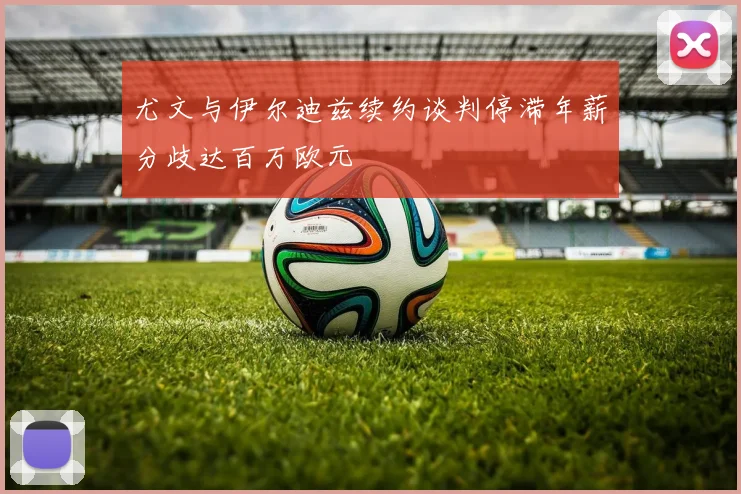 尤文与伊尔迪兹续约谈判停滞年薪分歧达百万欧元