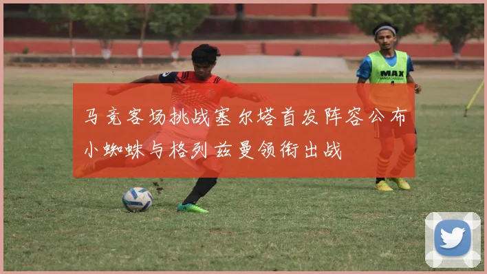 马竞客场挑战塞尔塔首发阵容公布小蜘蛛与格列兹曼领衔出战