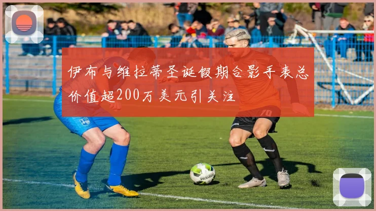伊布与维拉蒂圣诞假期合影手表总价值超200万美元引关注
