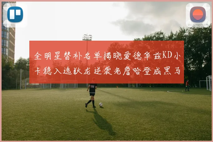 全明星替补名单揭晓爱德华兹KD小卡稳入选狄龙逆袭老詹哈登成黑马