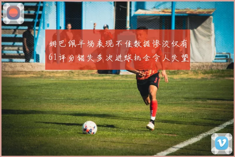 姆巴佩半场表现不佳数据惨淡仅有61评分错失多次进球机会令人失望