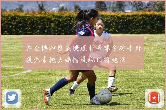 郭全博神勇表现连扑两球令对手外援无奈抱头痛惜展现门将绝技