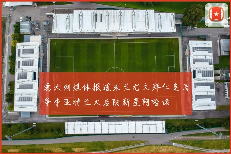 意大利媒体报道米兰尤文拜仁皇马争夺亚特兰大后防新星阿哈诺