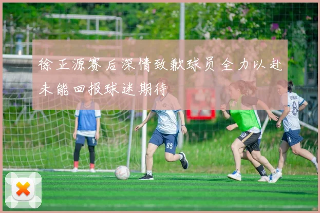 徐正源赛后深情致歉球员全力以赴未能回报球迷期待