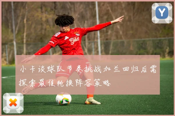小卡谈球队节奏挑战加兰回归后需探索最佳轮换阵容策略