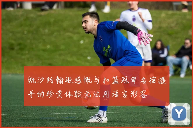 凯沙约翰逊感慨与扣篮冠军名宿握手的珍贵体验无法用语言形容