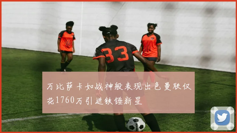 万比萨卡如战神般表现出色曼联仅花1760万引进铁锤新星