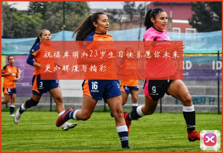 祝福库明加23岁生日快乐愿你未来更加辉煌与精彩