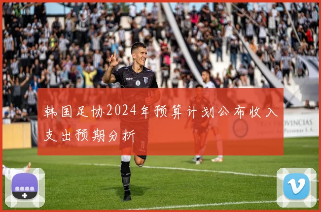 韩国足协2024年预算计划公布收入支出预期分析