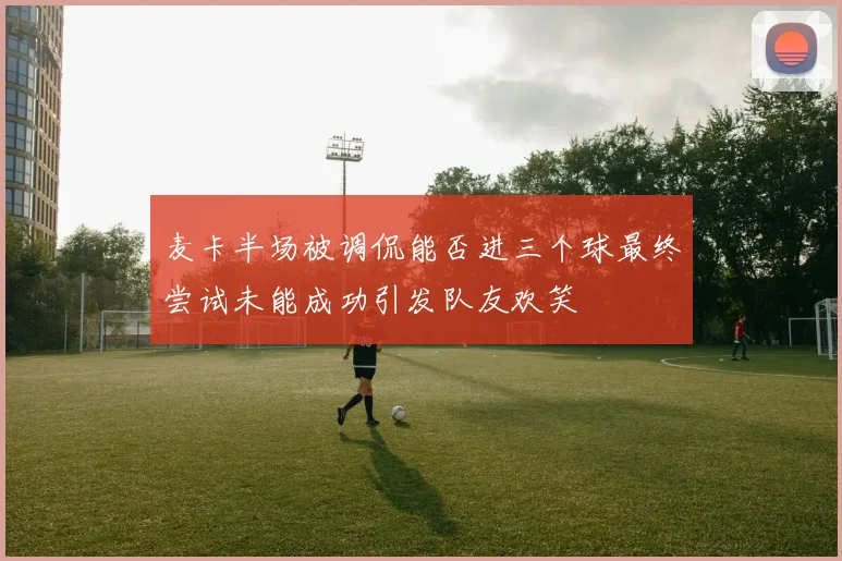 麦卡半场被调侃能否进三个球最终尝试未能成功引发队友欢笑