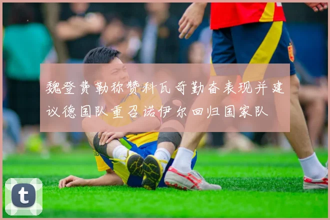 魏登费勒称赞科瓦奇勤奋表现并建议德国队重召诺伊尔回归国家队