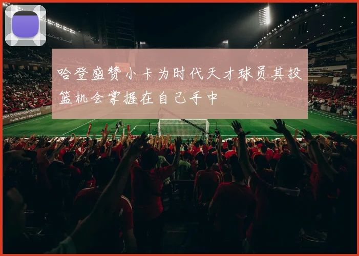 哈登盛赞小卡为时代天才球员其投篮机会掌握在自己手中