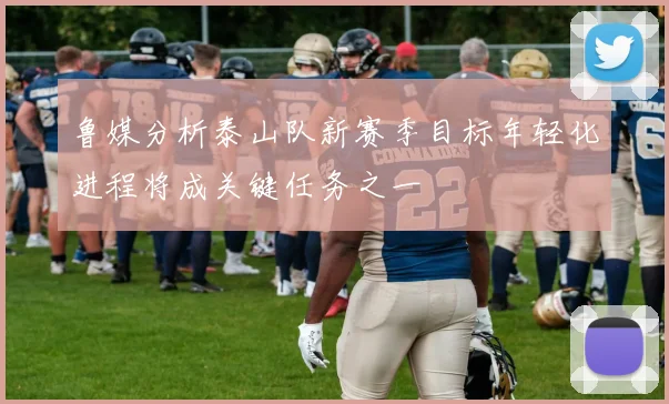鲁媒分析泰山队新赛季目标年轻化进程将成关键任务之一