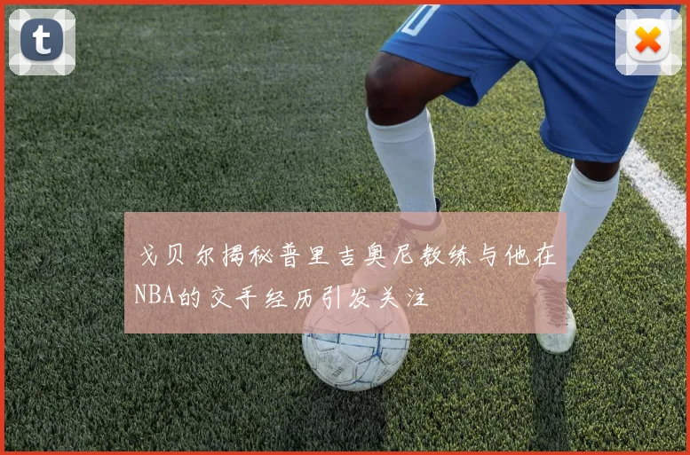 戈贝尔揭秘普里吉奥尼教练与他在NBA的交手经历引发关注