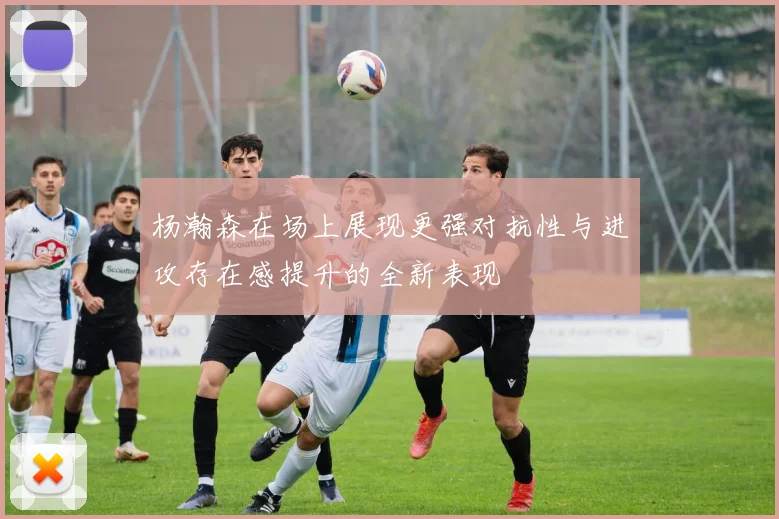 杨瀚森在场上展现更强对抗性与进攻存在感提升的全新表现