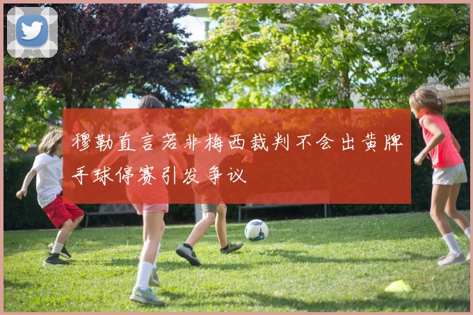 穆勒直言若非梅西裁判不会出黄牌手球停赛引发争议