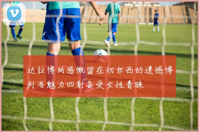 达拉博纳感慨留在切尔西的遗憾博列洛魅力四射备受女性青睐