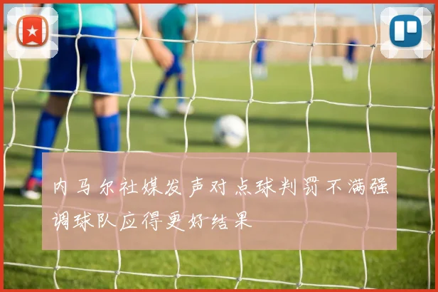 内马尔社媒发声对点球判罚不满强调球队应得更好结果