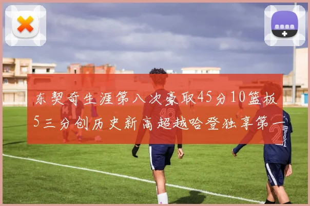 东契奇生涯第八次豪取45分10篮板5三分创历史新高超越哈登独享第一