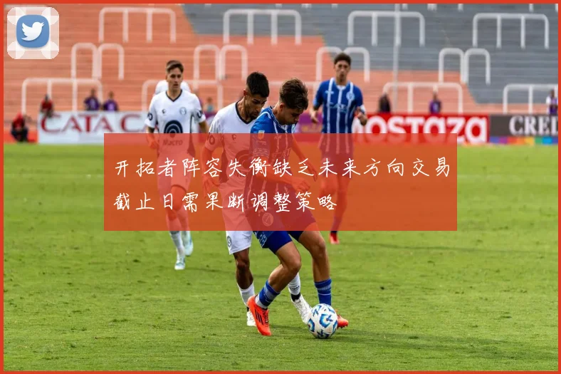 开拓者阵容失衡缺乏未来方向交易截止日需果断调整策略