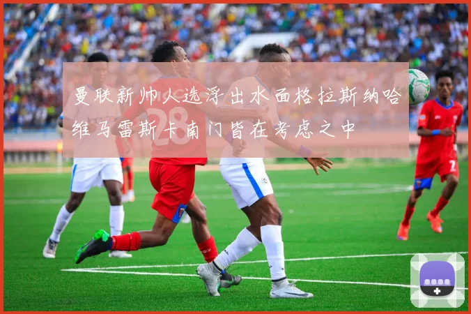 曼联新帅人选浮出水面格拉斯纳哈维马雷斯卡南门皆在考虑之中