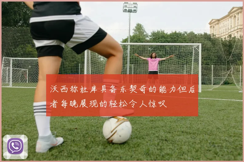 沃西称杜库具备东契奇的能力但后者每晚展现的轻松令人惊叹