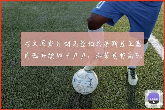 尤文图斯计划免签伯恩茅斯后卫塞内西并续约卡卢卢，加蒂或将离队